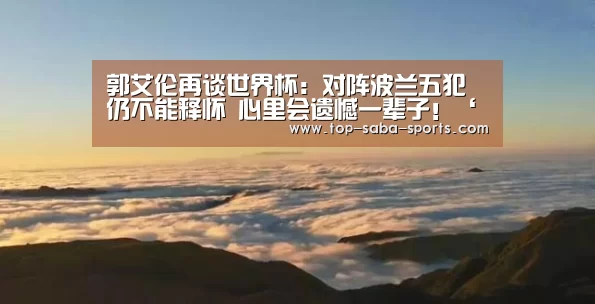 郭艾伦再谈世界杯:对阵波兰五犯仍不能释怀 心里会遗憾一辈子!‘沙巴娱乐’(图1) 沙巴娱乐