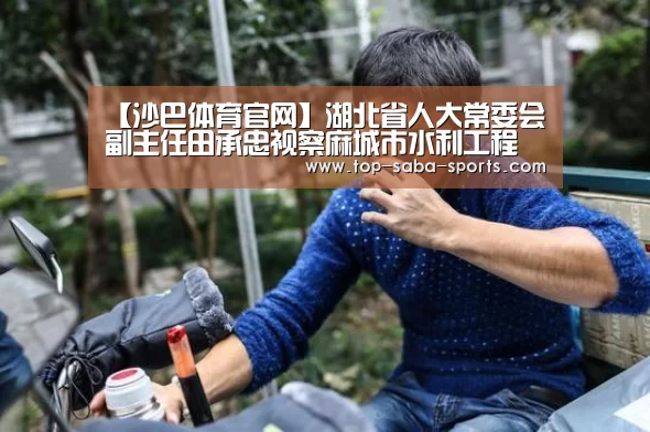 【沙巴体育官网】湖北省人大常委会副主任田承忠视察麻城市水利工程(图3) 沙巴娱乐